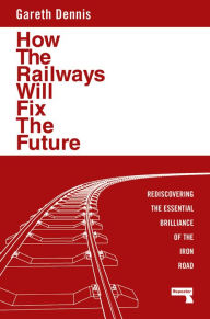 Title: How the Railways Will Fix the Future: Rediscovering the Essential Brilliance of the Iron Road, Author: Gareth Dennis