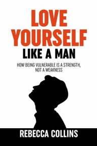 Title: Love Yourself Like A Man: Self-Love For Men How Being Vulnerable Is A Strength, Not A Weakness Let Self-Love Liberate You Find Peace, Love & Happiness, Author: Rebecca Collins