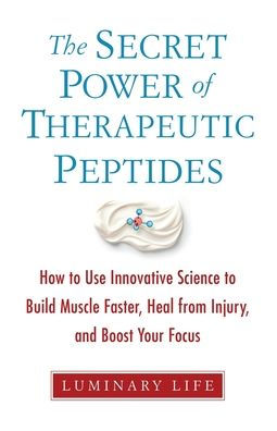 The Secret Power of Therapeutic Peptides: How to Use Innovative Science to Build Muscle Faster, Heal from Injury, and Boost Your Focus