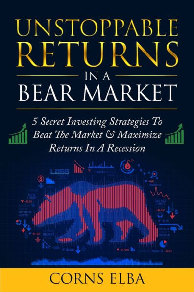 Unstoppable Returns In a Bear Market: 5 Secret Investing Strategies To Beat The Market & Maximize Returns In A Recession