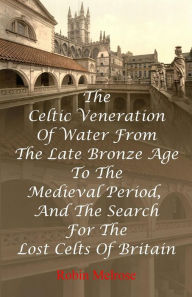 Title: The Celtic Veneration Of Water From The Late Bronze Age To The Medieval Period, And The Search For The Lost Celts Of Britain, Author: Robin Melrose