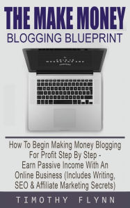 Title: The Make Money Blogging Blueprint: How To Begin Making Money Blogging For Profit Step By Step - Earn Passive Income With An Online Business (Includes Writing, SEO & Affiliate Marketing Secrets), Author: Timothy Flynn