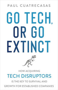 Title: Go Tech, or Go Extinct: How Acquiring Tech Disruptors Is the Key to Survival and Growth for Established Companies, Author: Paul Cuatrecasas