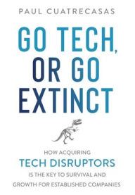 Title: Go Tech, or Go Extinct: How Acquiring Tech Disruptors Is the Key to Survival and Growth for Established Companies, Author: Paul Cuatrecasas