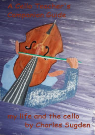 Title: A Cello Teacher's Companion Guide: The Cello and My Life, Author: Charles Sugden