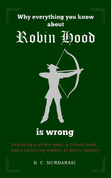 Why Everything You Know about Robin Hood Is Wrong: Featuring a pirate monk, a French maid, and a surprising number of morris dancers