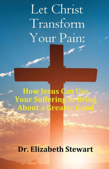 Let Christ Transform Your Pain: How Jesus Can Use Suffering to Bring About a Greater Good