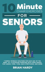 Title: 10-Minute Chair Exercises for Seniors; 7 Simple Workout Routines for Each Day of the Week. 70+ Illustrated Exercises with Video demos for Cardio, Core, Yoga, Back Stretching, and more., Author: Brian Hardy