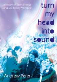 Title: Turn My Head Into Sound: A History Of Kevin Shields And My Bloody Valentine, Author: Andrew Perer