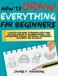 Title: How to Draw Everything for Beginners: A step-by-step guide to drawing everything you ever wanted to including animals, cars, backgrounds, 3owers, butterflies, superheroes, ballerinas, and 3D objects, Author: James P. Manning