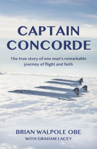 Title: Captain Concorde: The True Story of One Man's Remarkable Journey of Flight and Faith, Author: Brian Walpole OBE