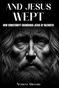 Title: And Jesus Wept How Christianity Abandoned Jesus of Nazareth: How Christianity Abandoned Jesus of Nazareth, Author: Anthony Gifford