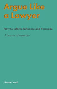 Title: Argue Like A Lawyer: How to inform, influence and persuade - a lawyer's perspective, Author: Simon Coath