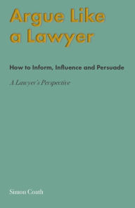 Title: Argue Like A Lawyer: How to inform, influence and persuade - a lawyer's perspective, Author: Simon Coath