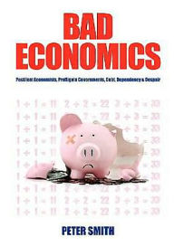 Title: Bad Economics Pestilent Economists, Profligate Governments, Debt, Dependency & Despair, Author: Peter Smith