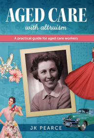 Title: Aged Care with Altruism: A Practical Guide for Aged Care Workers, Author: JK Pearce