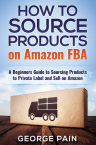 Title: How to Source Products on Amazon FBA: A Beginners Guide to Sourcing Products to Private Label and Sell on Amazon, Author: George Pain