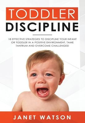 Toddler Discipline: 18 Effective Strategies to Discipline Your Infant or Toddler in a Positive Environment. Tame Tantrum and Overcome Challenges!