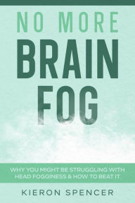 Title: No More Brain Fog: Why You Might Be Struggling With Head Fogginess & How To Beat It, Author: Kieron Spencer