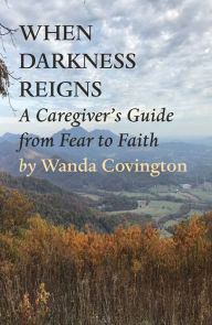 Title: WHEN DARKNESS REIGNS:: A CAREGIVER'S GUIDE FROM FEAR TO FAITH, Author: Wanda Covington