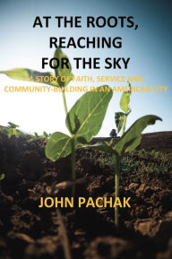 Title: At the Roots, Reaching for the Sky: A Story of Faith, Service and Community-Building in An American City, Author: John Pachak
