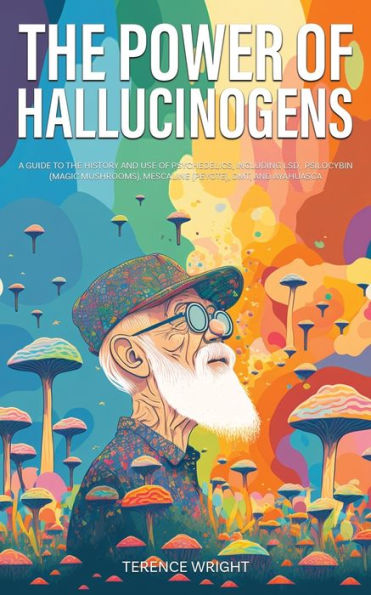 the Power of Hallucinogens: A Guide to History and Use Psychedelics, Including LSD, Psilocybin (Magic Mushrooms), Mescaline (Peyote), DMT, Ayahuasca