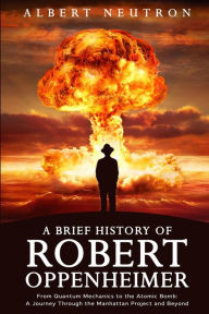 Title: A Brief History of Robert Oppenheimer - From Quantum Mechanics to the Atomic Bomb: A Journey Through the Manhattan Project and Beyond, Author: Albert Neutron