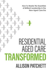 Title: Residential Aged Care Transformed: How to Master the Essentials of Brilliant Leadership in the New Aged Care Era, Author: Allison Patchett