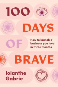 Title: 100 Days of Brave: How to launch a business you love in three months, Author: Iolanthe Gabrie