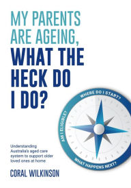 Title: My Parents Are Ageing, What The Heck Do I Do?: Understanding Australia's aged care system to support older loved ones at home, Author: Coral Wilkinson