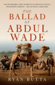 Title: The Ballad of Abdul Wade: The Incredible True Story of Australia's unsung Pioneering Heroes - The Afghan Cameleers, Author: Ryan Butta