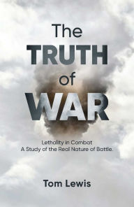 Title: The Truth of War: Lethality in Combat, a Study of the Real Nature of Battle, Author: Doctor Tom Lewis