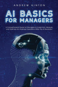 Title: AI Basics for Managers: A Comprehensive Guide for Managers to Implement, Measure, and Optimize AI in Business Operations Within the AI Revolution, Author: Andrew Hinton