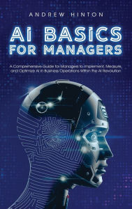 Title: AI Basics for Managers: A Comprehensive Guide for Managers to Implement, Measure, and Optimize AI in Business Operations Within the AI Revolution, Author: Andrew Hinton