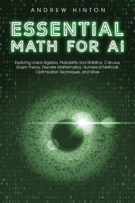Title: Essential Math for AI: Exploring Linear Algebra, Probability and Statistics, Calculus, Graph Theory, Discrete Mathematics, Numerical Methods, Optimization Techniques, and More, Author: Andrew Hinton