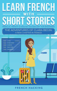 Title: Learn French With Short Stories - Parallel French & English Vocabulary for Beginners. The Adventures of Clara Begin: A New Chapter in France, Author: French Hacking
