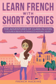 Title: Learn French With Short Stories - Parallel French & English Vocabulary for Beginners. The Adventures of Clara in Lyon: Culture & Beauty in France's Historic Heart, Author: French Hacking