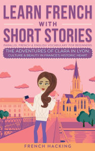 Title: Learn French With Short Stories - Parallel French & English Vocabulary for Beginners. The Adventures of Clara in Lyon: Culture & Beauty in France's Historic Heart, Author: French Hacking