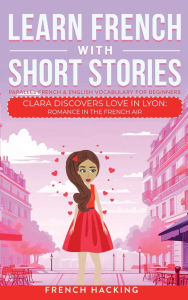 Title: Learn French With Short Stories - Parallel French & English Vocabulary for Beginners. Clara Discovers Love in Lyon: Romance in the French Air, Author: French Hacking