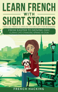 Title: Learn French With Short Stories - Parallel French & English Vocabulary for Beginners. From Easter to Moving Day: Clara's Life-Changing Spring in Lyon, Author: French Hacking