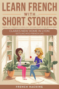 Title: Learn French With Short Stories - Parallel French & English Vocabulary for Beginners. Clara's New Home in Lyon: Settling into French Life, Author: French Hacking