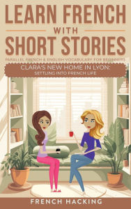 Title: Learn French With Short Stories - Parallel French & English Vocabulary for Beginners. Clara's New Home in Lyon: Settling into French Life, Author: French Hacking