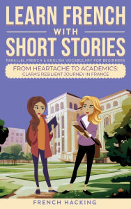 Title: Learn French With Short Stories - Parallel French & English Vocabulary for Beginners. From Heartache to Academics: Clara's Resilient Journey in France, Author: French Hacking