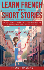 Title: Learn French With Short Stories - Parallel French & English Vocabulary for Beginners. The Adventures of Clara in Paris: A Journey Through the City of Love, Author: French Hacking