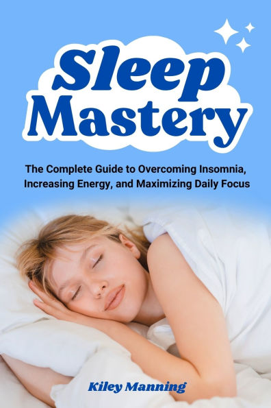 Sleep Mastery: The Complete Guide to Overcoming Insomnia, Increasing Energy, and Maximizing Daily Focus