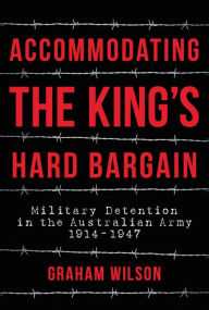 Title: Accommodating the King's Hard Bargain: Military Detention in the Australian Army 1914 - 1947, Author: Graham Wilson