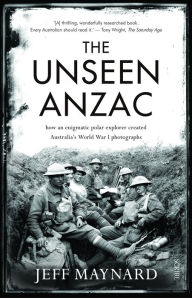 Title: The Unseen Anzac: how an enigmatic explorer created Australia's World War I photographs, Author: Jeff Maynard