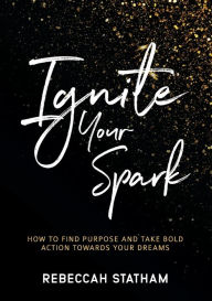 Title: Ignite Your Spark: How To Find Purpose And Take Bold Action Towards Your Dreams, Author: Rebeccah Statham