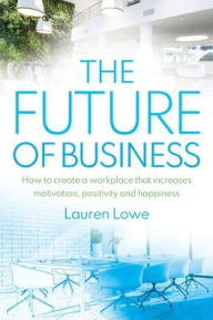 Title: The Future of Business: How to Create a Workplace That Increases Motivation, Positivity and Happiness, Author: Lauren Lowe