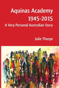 Title: Aquinas Academy 1945-2015: A Very Personal Australian Story, Author: Julie Thorpe